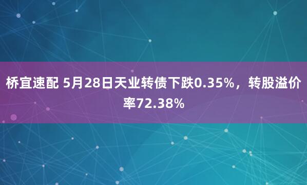 桥宜速配 5月28日天业转债下跌0.35%，转股溢价率72.38%