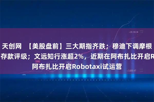 天创网  【美股盘前】三大期指齐跌；穆迪下调摩根大通等多家大行存款评级；文远知行涨超2%，近期在阿布扎比开启Robotaxi试运营