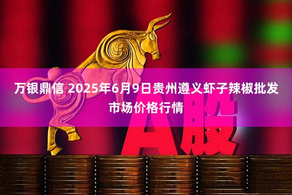 万银鼎信 2025年6月9日贵州遵义虾子辣椒批发市场价格行情
