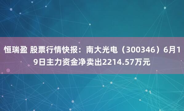 恒瑞盈 股票行情快报：南大光电（300346）6月19日主力资金净卖出2214.57万元