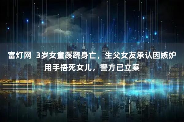 富灯网  3岁女童蹊跷身亡，生父女友承认因嫉妒用手捂死女儿，警方已立案