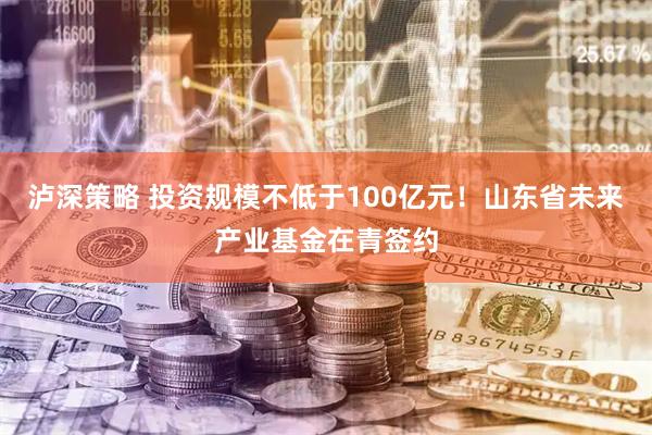 泸深策略 投资规模不低于100亿元！山东省未来产业基金在青签约