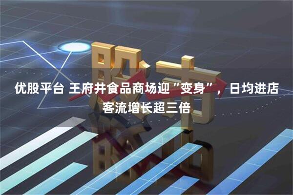 优股平台 王府井食品商场迎“变身”，日均进店客流增长超三倍