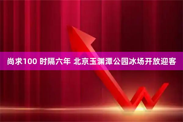 尚求100 时隔六年 北京玉渊潭公园冰场开放迎客