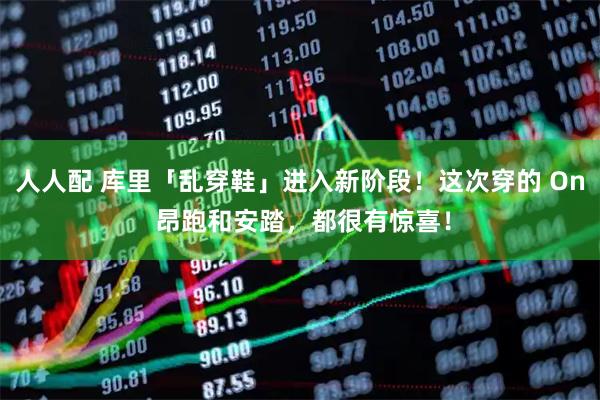 人人配 库里「乱穿鞋」进入新阶段！这次穿的 On 昂跑和安踏，都很有惊喜！