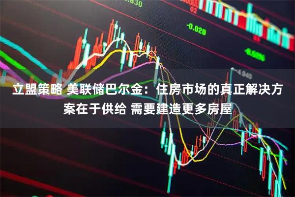 立盟策略 美联储巴尔金：住房市场的真正解决方案在于供给 需要建造更多房屋