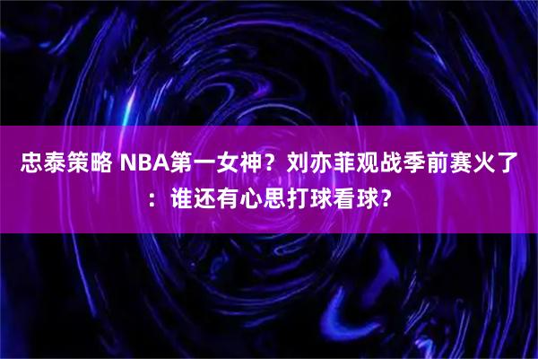 忠泰策略 NBA第一女神？刘亦菲观战季前赛火了：谁还有心思打球看球？