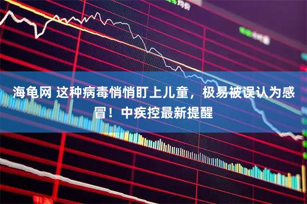 海龟网 这种病毒悄悄盯上儿童，极易被误认为感冒！中疾控最新提醒