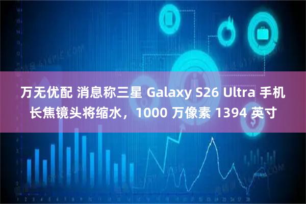 万无优配 消息称三星 Galaxy S26 Ultra 手机长焦镜头将缩水，1000 万像素 1394 英寸